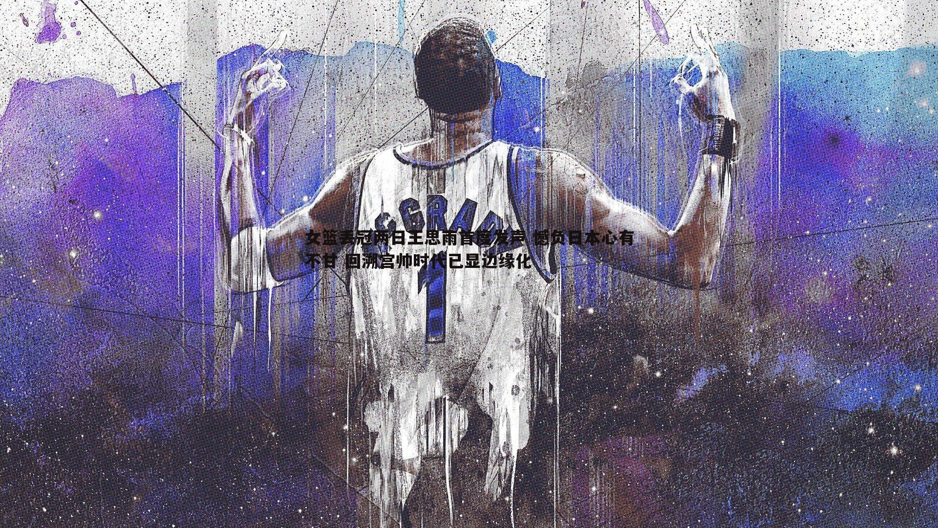 乐天堂fun90-女篮丢冠两日王思雨首度发声 憾负日本心有不甘 回溯宫帅时代已显边缘化